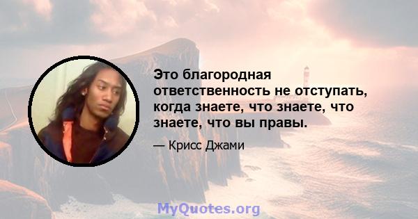 Это благородная ответственность не отступать, когда знаете, что знаете, что знаете, что вы правы.