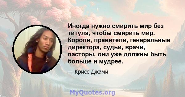 Иногда нужно смирить мир без титула, чтобы смирить мир. Короли, правители, генеральные директора, судьи, врачи, пасторы, они уже должны быть больше и мудрее.