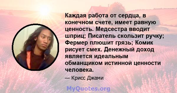 Каждая работа от сердца, в конечном счете, имеет равную ценность. Медсестра вводит шприц; Писатель скользит ручку; Фермер плюшит грязь; Комик рисует смех. Денежный доход является идеальным обманщиком истинной ценности