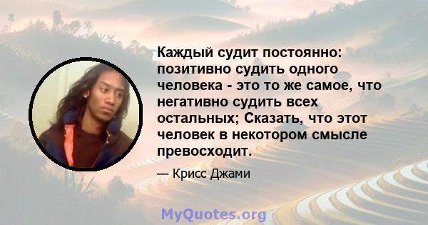 Каждый судит постоянно: позитивно судить одного человека - это то же самое, что негативно судить всех остальных; Сказать, что этот человек в некотором смысле превосходит.