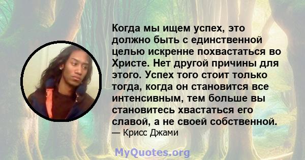 Когда мы ищем успех, это должно быть с единственной целью искренне похвастаться во Христе. Нет другой причины для этого. Успех того стоит только тогда, когда он становится все интенсивным, тем больше вы становитесь