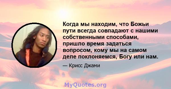 Когда мы находим, что Божьи пути всегда совпадают с нашими собственными способами, пришло время задаться вопросом, кому мы на самом деле поклоняемся, Богу или нам.