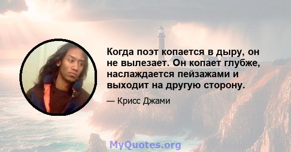 Когда поэт копается в дыру, он не вылезает. Он копает глубже, наслаждается пейзажами и выходит на другую сторону.