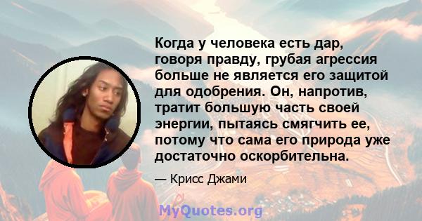 Когда у человека есть дар, говоря правду, грубая агрессия больше не является его защитой для одобрения. Он, напротив, тратит большую часть своей энергии, пытаясь смягчить ее, потому что сама его природа уже достаточно