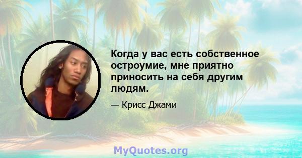 Когда у вас есть собственное остроумие, мне приятно приносить на себя другим людям.