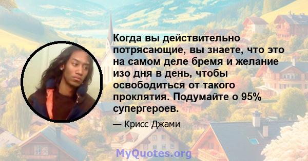 Когда вы действительно потрясающие, вы знаете, что это на самом деле бремя и желание изо дня в день, чтобы освободиться от такого проклятия. Подумайте о 95% супергероев.