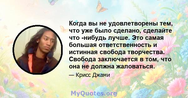 Когда вы не удовлетворены тем, что уже было сделано, сделайте что -нибудь лучше. Это самая большая ответственность и истинная свобода творчества. Свобода заключается в том, что она не должна жаловаться.