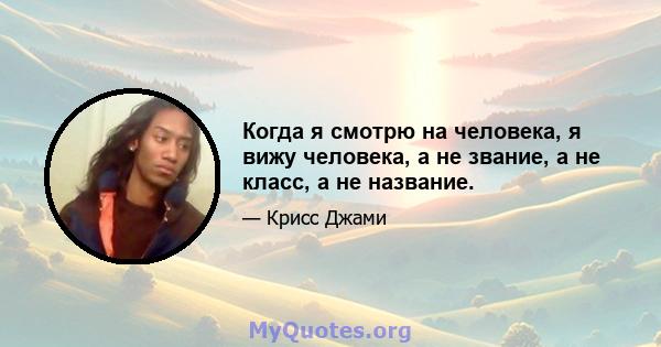 Когда я смотрю на человека, я вижу человека, а не звание, а не класс, а не название.