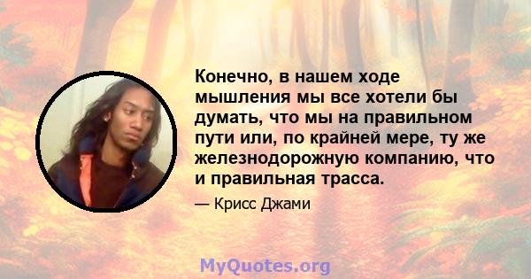 Конечно, в нашем ходе мышления мы все хотели бы думать, что мы на правильном пути или, по крайней мере, ту же железнодорожную компанию, что и правильная трасса.