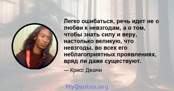 Легко ошибаться, речь идет не о любви к невзгодам, а о том, чтобы знать силу и веру, настолько великую, что невзгоды, во всех его неблагоприятных проявлениях, вряд ли даже существуют.