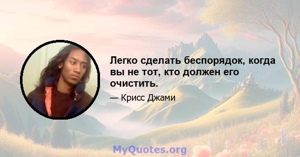 Легко сделать беспорядок, когда вы не тот, кто должен его очистить.