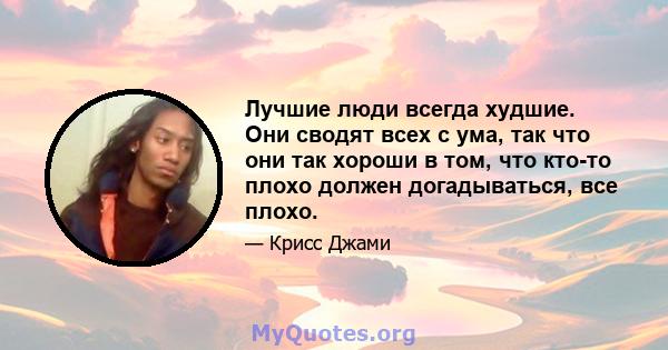 Лучшие люди всегда худшие. Они сводят всех с ума, так что они так хороши в том, что кто-то плохо должен догадываться, все плохо.