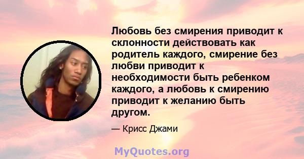 Любовь без смирения приводит к склонности действовать как родитель каждого, смирение без любви приводит к необходимости быть ребенком каждого, а любовь к смирению приводит к желанию быть другом.