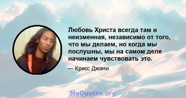 Любовь Христа всегда там и неизменная, независимо от того, что мы делаем, но когда мы послушны, мы на самом деле начинаем чувствовать это.