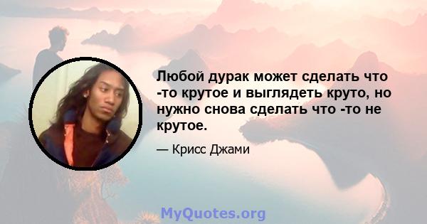 Любой дурак может сделать что -то крутое и выглядеть круто, но нужно снова сделать что -то не крутое.