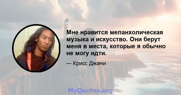 Мне нравится меланхолическая музыка и искусство. Они берут меня в места, которые я обычно не могу идти.