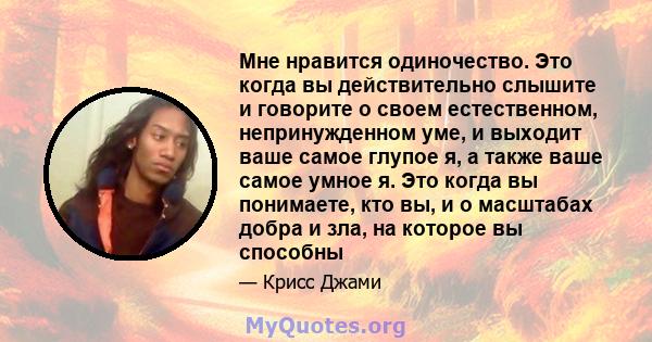 Мне нравится одиночество. Это когда вы действительно слышите и говорите о своем естественном, непринужденном уме, и выходит ваше самое глупое я, а также ваше самое умное я. Это когда вы понимаете, кто вы, и о масштабах