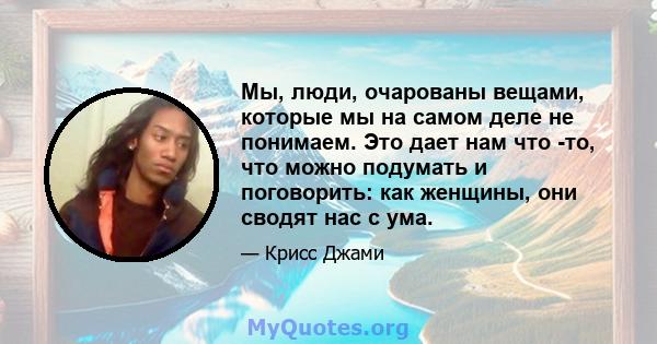 Мы, люди, очарованы вещами, которые мы на самом деле не понимаем. Это дает нам что -то, что можно подумать и поговорить: как женщины, они сводят нас с ума.