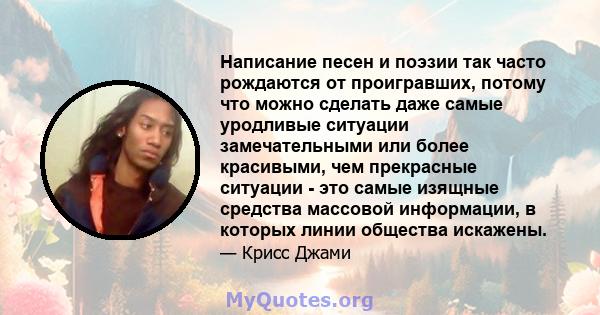 Написание песен и поэзии так часто рождаются от проигравших, потому что можно сделать даже самые уродливые ситуации замечательными или более красивыми, чем прекрасные ситуации - это самые изящные средства массовой