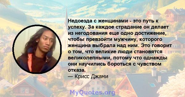 Недоезда с женщинами - это путь к успеху. За каждое страдание он делает из негодования еще одно достижение, чтобы превзойти мужчину, которого женщина выбрала над ним. Это говорит о том, что великие люди становятся