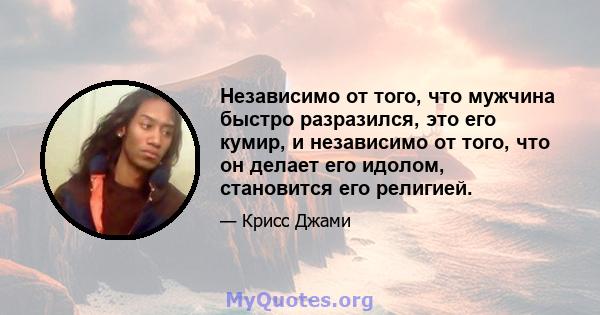 Независимо от того, что мужчина быстро разразился, это его кумир, и независимо от того, что он делает его идолом, становится его религией.