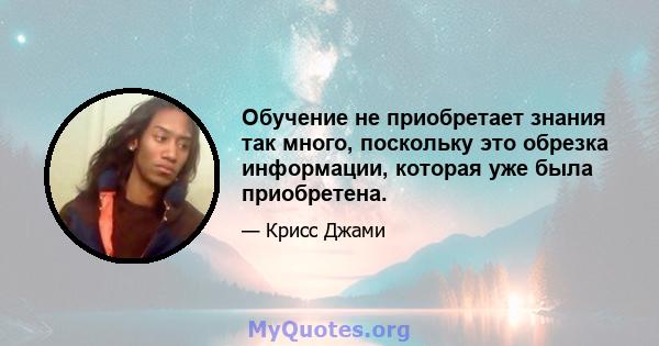 Обучение не приобретает знания так много, поскольку это обрезка информации, которая уже была приобретена.