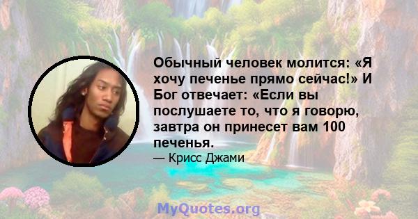 Обычный человек молится: «Я хочу печенье прямо сейчас!» И Бог отвечает: «Если вы послушаете то, что я говорю, завтра он принесет вам 100 печенья.