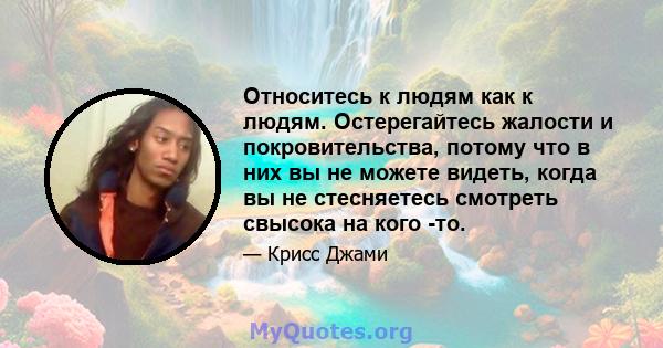 Относитесь к людям как к людям. Остерегайтесь жалости и покровительства, потому что в них вы не можете видеть, когда вы не стесняетесь смотреть свысока на кого -то.