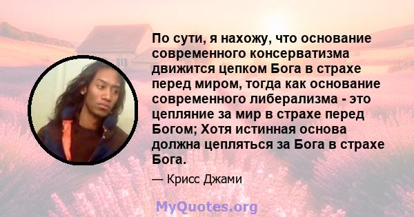 По сути, я нахожу, что основание современного консерватизма движится цепком Бога в страхе перед миром, тогда как основание современного либерализма - это цепляние за мир в страхе перед Богом; Хотя истинная основа должна 