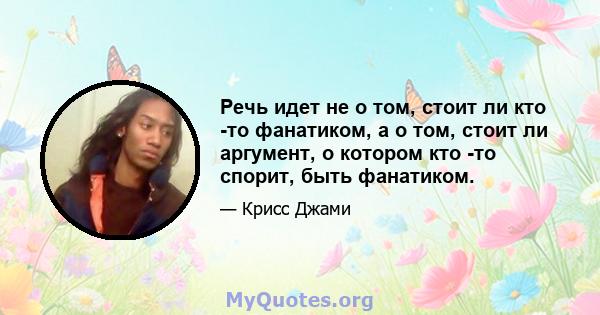 Речь идет не о том, стоит ли кто -то фанатиком, а о том, стоит ли аргумент, о котором кто -то спорит, быть фанатиком.