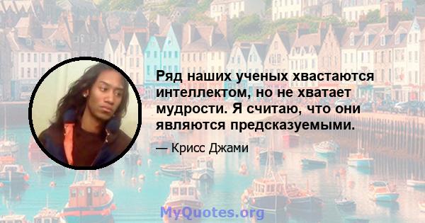 Ряд наших ученых хвастаются интеллектом, но не хватает мудрости. Я считаю, что они являются предсказуемыми.