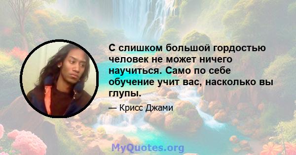 С слишком большой гордостью человек не может ничего научиться. Само по себе обучение учит вас, насколько вы глупы.