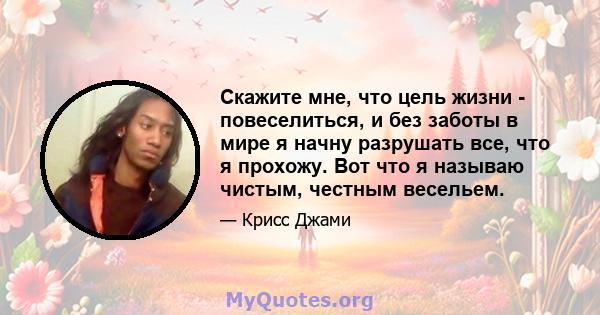 Скажите мне, что цель жизни - повеселиться, и без заботы в мире я начну разрушать все, что я прохожу. Вот что я называю чистым, честным весельем.