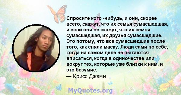 Спросите кого -нибудь, и они, скорее всего, скажут, что их семья сумасшедшая, и если они не скажут, что их семья сумасшедшая, их друзья сумасшедшие. Это потому, что все сумасшедшие после того, как сняли маску. Люди сами 