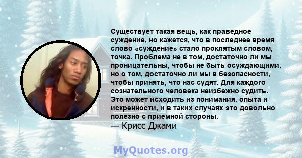 Существует такая вещь, как праведное суждение, но кажется, что в последнее время слово «суждение» стало проклятым словом, точка. Проблема не в том, достаточно ли мы проницательны, чтобы не быть осуждающими, но о том,