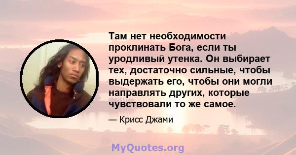 Там нет необходимости проклинать Бога, если ты уродливый утенка. Он выбирает тех, достаточно сильные, чтобы выдержать его, чтобы они могли направлять других, которые чувствовали то же самое.