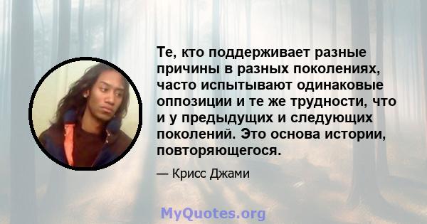 Те, кто поддерживает разные причины в разных поколениях, часто испытывают одинаковые оппозиции и те же трудности, что и у предыдущих и следующих поколений. Это основа истории, повторяющегося.