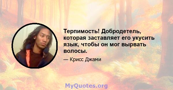 Терпимость! Добродетель, которая заставляет его укусить язык, чтобы он мог вырвать волосы.