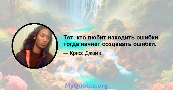 Тот, кто любит находить ошибки, тогда начнет создавать ошибки.