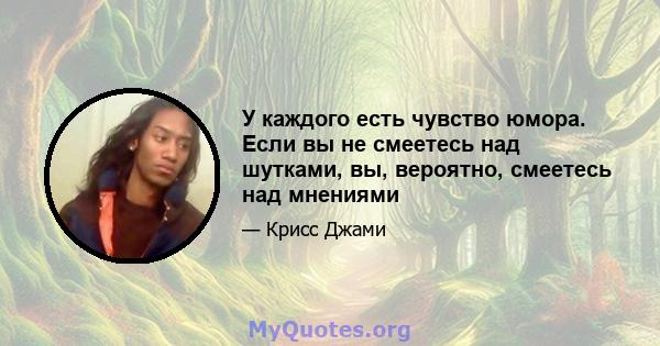 У каждого есть чувство юмора. Если вы не смеетесь над шутками, вы, вероятно, смеетесь над мнениями