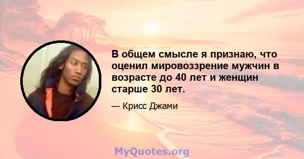 В общем смысле я признаю, что оценил мировоззрение мужчин в возрасте до 40 лет и женщин старше 30 лет.