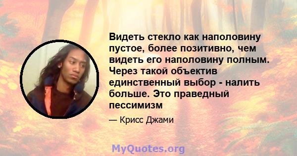 Видеть стекло как наполовину пустое, более позитивно, чем видеть его наполовину полным. Через такой объектив единственный выбор - налить больше. Это праведный пессимизм