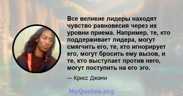 Все великие лидеры находят чувство равновесия через их уровни приема. Например, те, кто поддерживает лидера, могут смягчить его, те, кто игнорирует его, могут бросить ему вызов, и те, кто выступает против него, могут