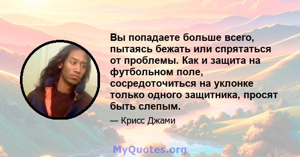 Вы попадаете больше всего, пытаясь бежать или спрятаться от проблемы. Как и защита на футбольном поле, сосредоточиться на уклонке только одного защитника, просят быть слепым.