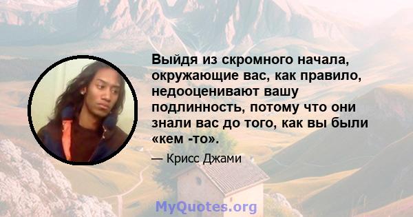 Выйдя из скромного начала, окружающие вас, как правило, недооценивают вашу подлинность, потому что они знали вас до того, как вы были «кем -то».