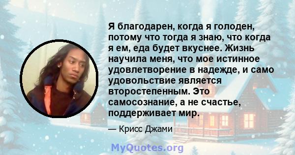 Я благодарен, когда я голоден, потому что тогда я знаю, что когда я ем, еда будет вкуснее. Жизнь научила меня, что мое истинное удовлетворение в надежде, и само удовольствие является второстепенным. Это самосознание, а