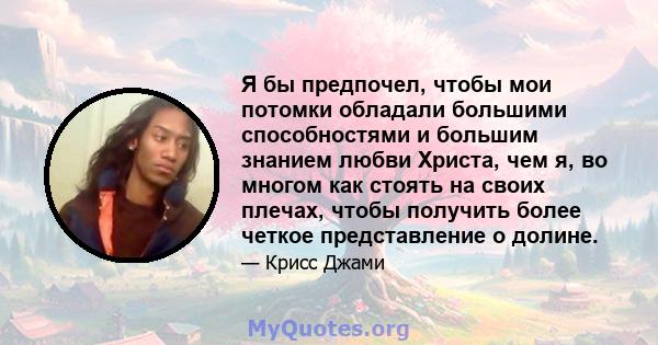 Я бы предпочел, чтобы мои потомки обладали большими способностями и большим знанием любви Христа, чем я, во многом как стоять на своих плечах, чтобы получить более четкое представление о долине.