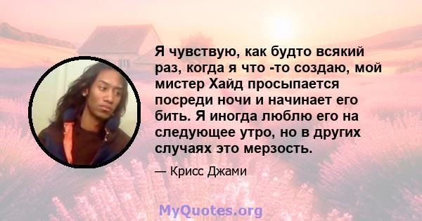 Я чувствую, как будто всякий раз, когда я что -то создаю, мой мистер Хайд просыпается посреди ночи и начинает его бить. Я иногда люблю его на следующее утро, но в других случаях это мерзость.