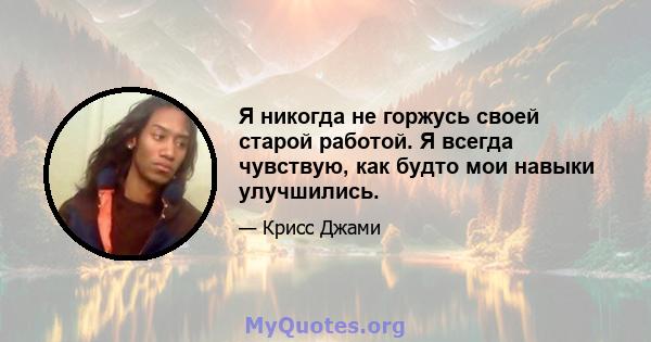 Я никогда не горжусь своей старой работой. Я всегда чувствую, как будто мои навыки улучшились.