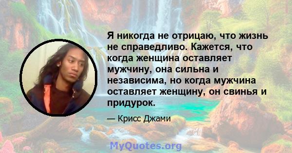 Я никогда не отрицаю, что жизнь не справедливо. Кажется, что когда женщина оставляет мужчину, она сильна и независима, но когда мужчина оставляет женщину, он свинья и придурок.